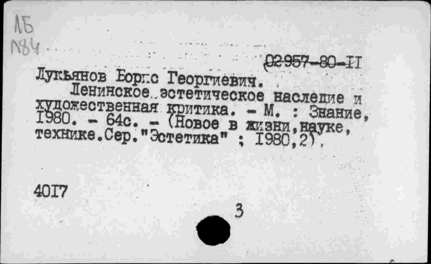 ﻿Лукьянов Борке Георгиевич. .
Ленинское , эстетическое наследие и художественная критика. - М. : Знание, 1Э80. - 64с. - (Новое в жизни,науке, технике.Сер."Эстетика" ; 1980,2',
4017
3